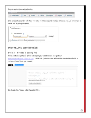 8
So you see the top navigation like:
Click on database and it will show you a list of databases and create a database and just remember its
name. We‟re going to need it.
INSTALLING WORDPRESS
Step 1 – Create a config file
There are two ways to do it, first is to open your web browser and go to url
. Note that cyclotron here refers to the name of the folder inhttp://localhost/cyclotron
C:/wamp/www/ that you created.
Go ahead click “Create a Configuration file”.
 