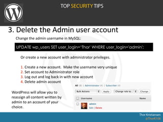 3. Delete the Admin user account
UPDATE wp_users SET user_login=‘Thor' WHERE user_login='admin';
Change the admin username in MySQL:
Or create a new account with administrator privileges.
1. Create a new account. Make the username very unique
2. Set account to Administrator role
3. Log out and log back in with new account
4. Delete admin account
WordPress will allow you to
reassign all content written by
admin to an account of your
choice.
 