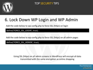 6. Lock Down WP Login and WP Admin
define('FORCE_SSL_LOGIN', true);
Add the code below to wp-config.php to force SSL (https) on login
Add the code below to wp-config.php to force SSL (https) on all admin pages
define('FORCE_SSL_ADMIN', true);
Using SSL (https) on all admin screens in WordPress will encrypt all data
transmitted with the same encryption as online shopping
 