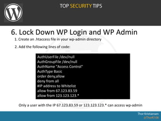 6. Lock Down WP Login and WP Admin
AuthUserFile /dev/null
AuthGroupFile /dev/null
AuthName "Access Control"
AuthType Basic
order deny,allow
deny from all
#IP address to Whitelist
allow from 67.123.83.59
allow from 123.123.123.*
1. Create an .htaccess file in your wp-admin directory
Only a user with the IP 67.123.83.59 or 123.123.123.* can access wp-admin
2. Add the following lines of code:
 