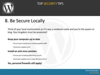 8. Be Secure Locally
Think of your local environment as if it was a medieval castle and you’re the queen or
king. Your kingdom must be protected!
Keep your computer up to date
• Ensure you’re patching or installing updates ASAP
• Automatic updates rock!
Install an anti-virus solution
• Ensure you’re keeping definitions current
• Automatic updates aren’t a bad idea here either!
Yes, personal firewalls still apply!
 