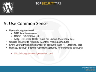 9. Use Common Sense
• Use a strong password
• BAD: bradisawesome
• GOOD: SCrEE79joLly$
• A=@, E=3, S=$, O=0 (This is not unique, they know this)
• Update passwords regularly (Monthly, make a schedule)
• Know your admins, limit number of accounts (WP, FTP, Hosting, etc)
• Backup, Backup, Backup (Use BackupBuddy for scheduled backups)
• http://strongpasswordgenerator.com/
 