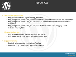 • Security Related Articles
• http://codex.wordpress.org/Hardening_WordPress
• http://blog.sucuri.net/2012/04/lockdown-wordpress-a-security-webinar-with-dre-armeda.html
• http://blog.sucuri.net/2012/04/ask-sucuri-how-to-stop-the-hacker-and-ensure-your-site-is-
locked.html
• http://blog.sucuri.net/2012/04/ask-sucuri-what-should-i-know-when-engaging-a-web-
malware-company.html
• Clean a Hacked Site
• http://codex.wordpress.org/FAQ_My_site_was_hacked
• http://www.marketingtechblog.com/wordpress-hacked/
• Support Forums
• Hacked: http://wordpress.org/tags/hacked
• Malware: http://wordpress.org/tags/malware
 