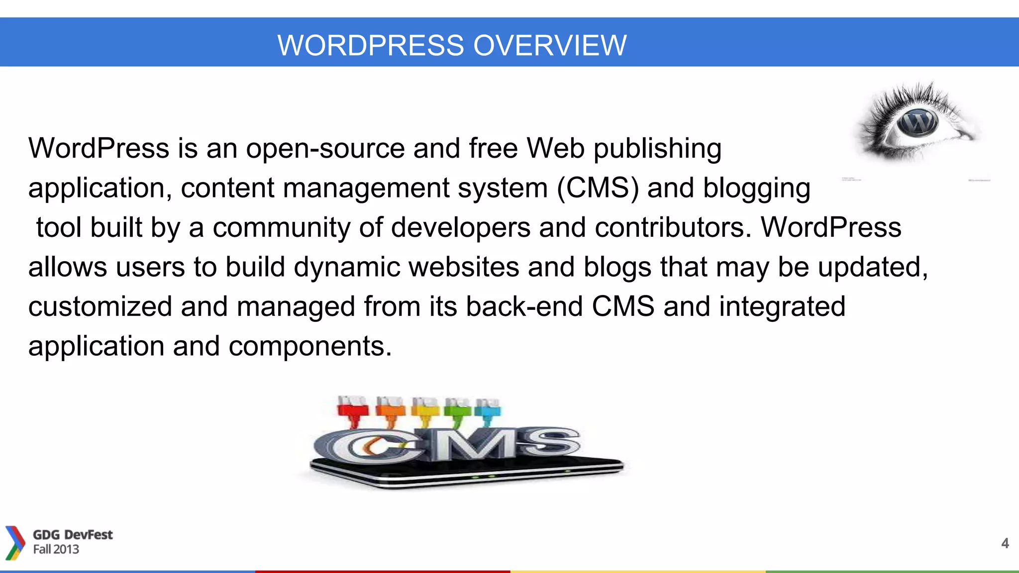 WORDPRESS OVERVIEW
4
WordPress is an open-source and free Web publishing
application, content management system (CMS) and blogging
tool built by a community of developers and contributors. WordPress
allows users to build dynamic websites and blogs that may be updated,
customized and managed from its back-end CMS and integrated
application and components.
 