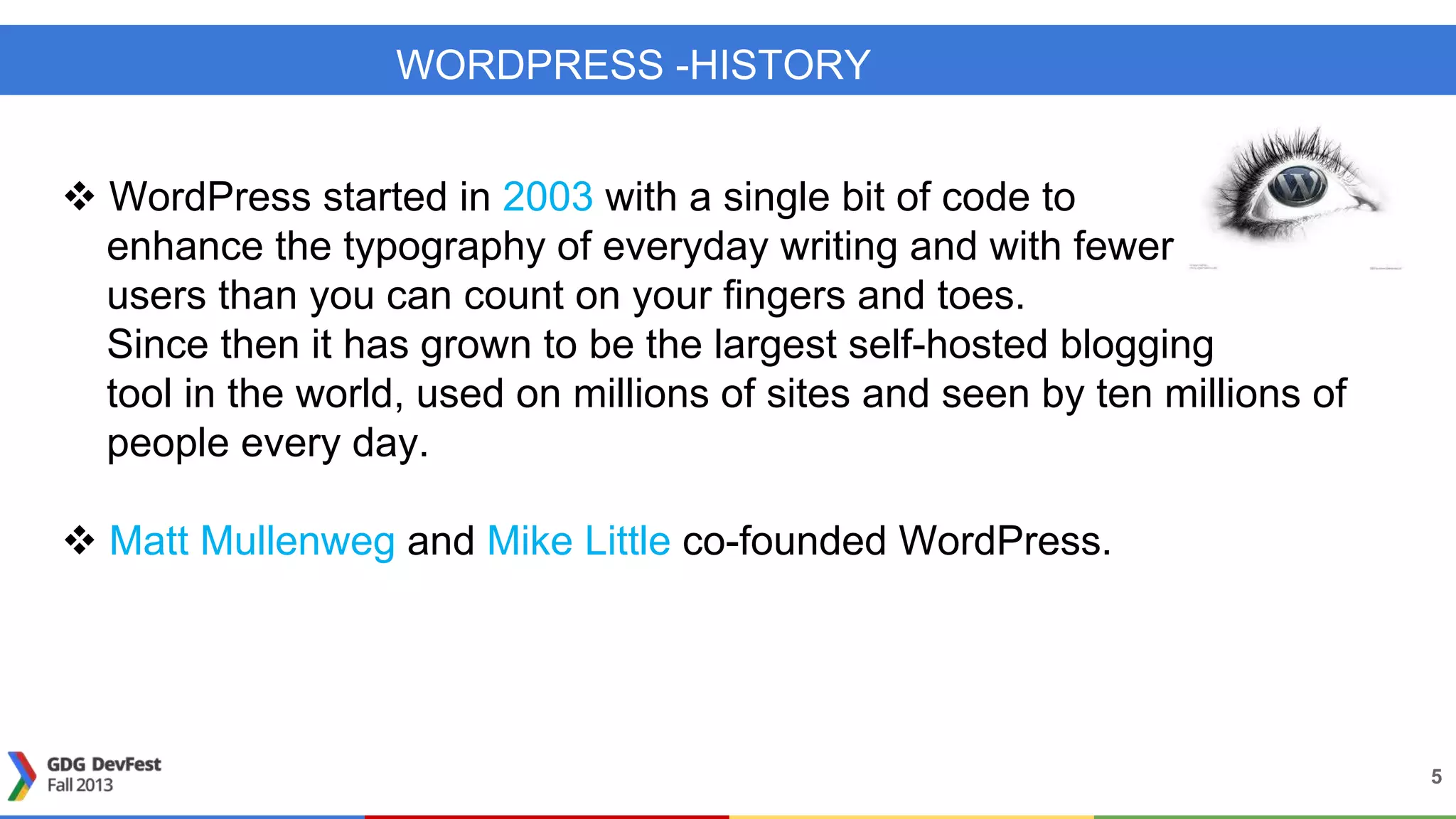 WORDPRESS -HISTORY
 WordPress started in 2003 with a single bit of code to
enhance the typography of everyday writing and with fewer
users than you can count on your fingers and toes.
Since then it has grown to be the largest self-hosted blogging
tool in the world, used on millions of sites and seen by ten millions of
people every day.
 Matt Mullenweg and Mike Little co-founded WordPress.
5
 
