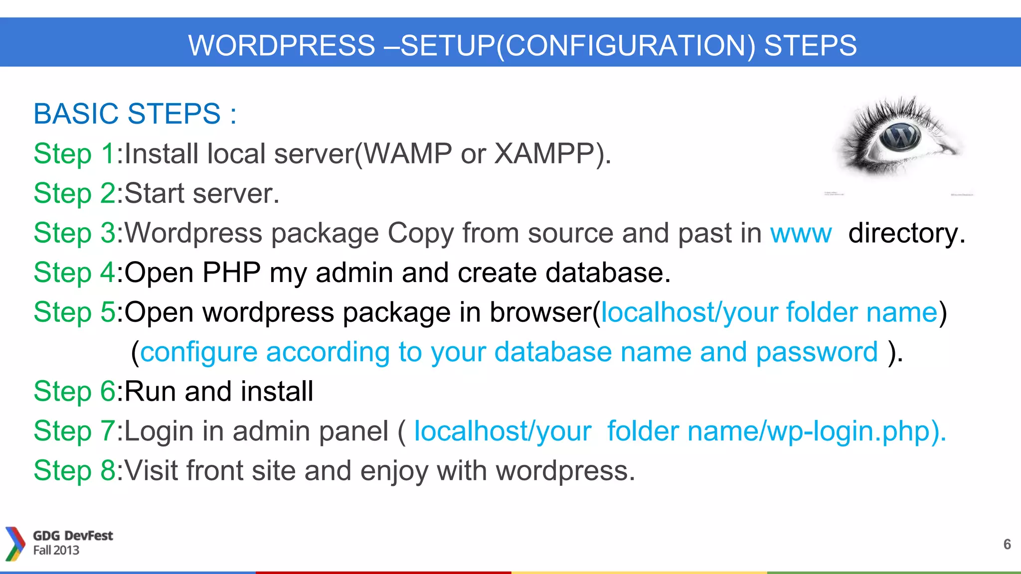 WORDPRESS –SETUP(CONFIGURATION) STEPS
BASIC STEPS :
Step 1:Install local server(WAMP or XAMPP).
Step 2:Start server.
Step 3:Wordpress package Copy from source and past in www directory.
Step 4:Open PHP my admin and create database.
Step 5:Open wordpress package in browser(localhost/your folder name)
(configure according to your database name and password ).
Step 6:Run and install
Step 7:Login in admin panel ( localhost/your folder name/wp-login.php).
Step 8:Visit front site and enjoy with wordpress.
6
 