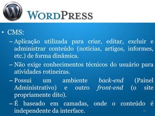 • CMS:
– Aplicação utilizada para criar, editar, excluir e
administrar conteúdo (notícias, artigos, informes,
etc.) de forma dinâmica.
– Não exige conhecimentos técnicos do usuário para
atividades rotineiras.
– Possui um ambiente back-end (Painel
Administrativo) e outro front-end (o site
propriamente dito).
– É baseado em camadas, onde o conteúdo é
independente da interface. 10
 