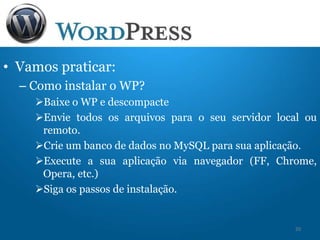 • Vamos praticar:
– Como instalar o WP?
Baixe o WP e descompacte
Envie todos os arquivos para o seu servidor local ou
remoto.
Crie um banco de dados no MySQL para sua aplicação.
Execute a sua aplicação via navegador (FF, Chrome,
Opera, etc.)
Siga os passos de instalação.
20
 