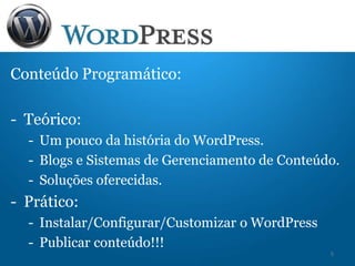 Conteúdo Programático:
- Teórico:
- Um pouco da história do WordPress.
- Blogs e Sistemas de Gerenciamento de Conteúdo.
- Soluções oferecidas.
- Prático:
- Instalar/Configurar/Customizar o WordPress
- Publicar conteúdo!!!
5
 