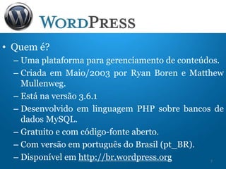 • Quem é?
– Uma plataforma para gerenciamento de conteúdos.
– Criada em Maio/2003 por Ryan Boren e Matthew
Mullenweg.
– Está na versão 3.6.1
– Desenvolvido em linguagem PHP sobre bancos de
dados MySQL.
– Gratuito e com código-fonte aberto.
– Com versão em português do Brasil (pt_BR).
– Disponível em http://br.wordpress.org 7
 