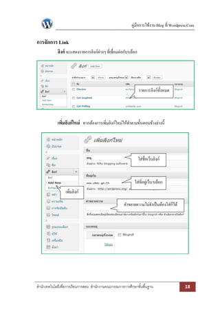 คู่มือการใช้งาน Blog ที่ Wordpress.Com

การจัดการ Link
ลิงก์ จะแสดงรายการลิงก์ต่างๆ ที่เชื่อมต่อกับบล็อก

รายการลิงก์ท้งหมด
ั

เพิมลิงก์ ใหม่ หากต้องการเพิมลิงก์ใหม่ให้ทาตามขั้นตอนข้างล่างนี้
่
่

ใส่ชื่อเว็บลิงก์

ใส่ที่อยูเ่ ว็บ/บล็อก
เพิ่มลิงก์
คาขยายความไม่จาเป็ นต้องใส่ก็ได้

สานักเทคโนโลยีเพื่อการเรียนการสอน สานักงานคณะกรรมการการศึกษาขั ้นพื ้นฐาน

18

 