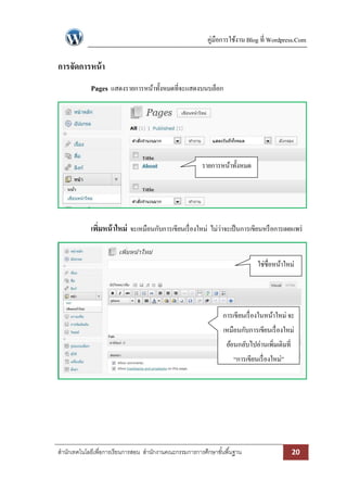 คู่มือการใช้งาน Blog ที่ Wordpress.Com

การจัดการหน้ า
Pages แสดงรายการหน้าทั้งหมดที่จะแสดงบนบล็อก

รายการหน้าทั้งหมด

เพิมหน้ าใหม่ จะเหมือนกับการเขียนเรื่ องใหม่ ไม่ว่าจะเป็ นการเขียนหรื อการเผยแพร่
่
ใช่ชื่อหน้าใหม่

การเขียนเรื่ องในหน้าใหม่ จะ
เหมือนกับการเขียนเรื่ องใหม่
ย้อนกลับไปอ่านเพิ่มเติมที่
“การเขียนเรื่ องใหม่”

สานักเทคโนโลยีเพื่อการเรียนการสอน สานักงานคณะกรรมการการศึกษาขั ้นพื ้นฐาน

20

 