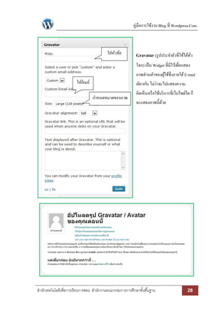 คู่มือการใช้งาน Blog ที่ Wordpress.Com

ใส่หวข้อ
ั

Gravatar (รู ปประจาตัวที่ใช้ได้ทว
ั่
โลก) เป็ น Widget ที่มีไว้เพื่อแสดง
ภาพส่วนตัวของผูใช้ซ่ึงภายใต้ E-mail
้

ใส่อีเมล์

เดียวกัน ไม่ว่าจะไปแสดงความ
กาหนดขนาดของภาพ

คิดเห็นหรื อใช้บริ การที่เว็บไซด์ใด ก็
จะแสดงภาพนี้ดวย
้

สานักเทคโนโลยีเพื่อการเรียนการสอน สานักงานคณะกรรมการการศึกษาขั ้นพื ้นฐาน

28

 