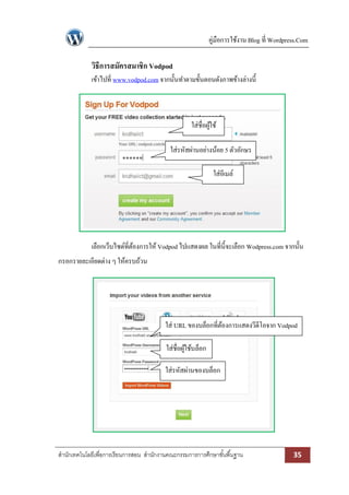คู่มือการใช้งาน Blog ที่ Wordpress.Com

วิธีการสมัครสมาชิก Vodpod
เข้าไปที่ www.vodpod.com จากนั้นทาตามขั้นตอนดังภาพข้างล่างนี้

ใส่ชื่อผูใช้
้
ใส่รหัสผ่านอย่างน้อย 5 ตัวอักษร
ใส่อีเมล์

เลือกเว็บไซด์ที่ตองการให้ Vodpod ไปแสดงผล ในที่น้ ีจะเลือก Wodpress.com จากนั้น
้
กรอกรายละเอียดต่าง ๆ ให้ครบถ้วน

ใส่ URL ของบล็อกที่ตองการแสดงวีดีโอจาก Vodpod
้
ใส่ชื่อผูใช้บล็อก
้
ใส่รหัสผ่านของบล็อก

สานักเทคโนโลยีเพื่อการเรียนการสอน สานักงานคณะกรรมการการศึกษาขั ้นพื ้นฐาน

35

 