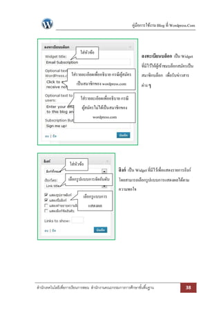 คู่มือการใช้งาน Blog ที่ Wordpress.Com

ใส่หวข้อ
ั

ลงทะเบียนบล็อก เป็ น Widget
ที่มีไว้ให้ผเู้ ข้าชมบล็อกสมัครเป็ น

ใส่รายละเอียดเพื่ออธิบาย กรณี ผสมัคร
ู้
เป็ นสมาชิกของ wordpress.com

สมาชิกบล็อก เพื่อรับข่าวสาร
ต่าง ๆ

ใส่รายละเอียดเพื่ออธิบาย กรณี
ผูสมัครไม่ได้เป็ นสมาชิกของ
้
wordpress.com

ใส่หวข้อ
ั

ลิงก์ เป็ น Widget ที่มีไว้เพื่อแสดงรายการลิงก์

เลือกรู ปแบบการจัดอันดับ

โดยสามารถเลือกรู ปแบบการแสดงผลได้ตาม
ความพอใจ

เลือกรู แบบการ
แสดงผล

สานักเทคโนโลยีเพื่อการเรียนการสอน สานักงานคณะกรรมการการศึกษาขั ้นพื ้นฐาน

38

 
