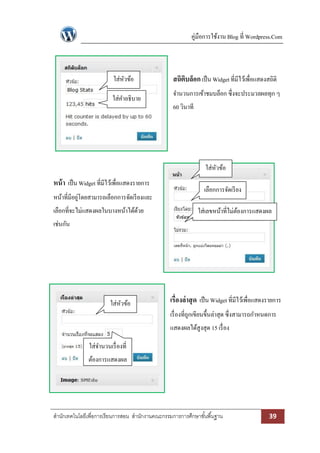 คู่มือการใช้งาน Blog ที่ Wordpress.Com

ใส่หวข้อ
ั
ใส่คาอธิบาย

สถิตบล็อก เป็ น Widget ที่มีไว้เพื่อแสดงสถิติ
ิ
จานวนการเข้าชมบล็อก ซึ่งจะประมวลผลทุก ๆ
60 วินาที

ใส่หวข้อ
ั

หน้ า เป็ น Widget ที่มีไว้เพื่อแสดงรายการ
หน้าที่มีอยูโดยสามารถเลือกการจัดเรี ยงและ
่
เลือกที่จะไม่แสดงผลในบางหน้าได้ดวย
้

เลือกการจัดเรี ยง
ใส่เลขหน้าที่ไม่ตองการแสดงผล
้

เช่นกัน

ใส่หวข้อ
ั

เรื่องล่ าสุ ด เป็ น Widget ที่มีไว้เพื่อแสดงรายการ
เรื่ องที่ถกเขียนขึ้นล่าสุด ซึ่งสามารถกาหนดการ
ู
แสดงผลได้สูงสุด 15 เรื่ อง

ใส่จานวนเรื่ องที่
ต้องการแสดงผล

สานักเทคโนโลยีเพื่อการเรียนการสอน สานักงานคณะกรรมการการศึกษาขั ้นพื ้นฐาน

39

 