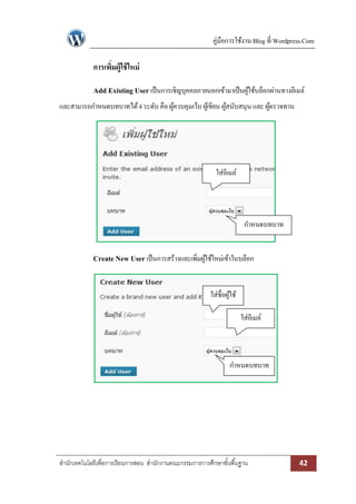 คู่มือการใช้งาน Blog ที่ Wordpress.Com

การเพิมผู้ใช้ ใหม่
่
Add Existing User เป็ นการเชิญบุคคลภายนอกเข้ามาเป็ นผูใช้บล็อกผ่านทางอีเมล์
้
และสามารถกาหนดบทบาทได้ 4 ระดับ คือ ผูควบคุมเว็บ ผูเ้ ขียน ผูสนับสนุน และ ผูตรวจทาน
้
้
้

ใส่อีเมล์

กาหนดบทบาท

Create New User เป็ นการสร้างและเพิมผูใช้ใหม่เข้าในบล็อก
่ ้
ใส่ชื่อผูใช้
้
ใส่อีเมล์

กาหนดบทบาท

สานักเทคโนโลยีเพื่อการเรียนการสอน สานักงานคณะกรรมการการศึกษาขั ้นพื ้นฐาน

42

 