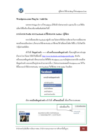 คู่มือการใช้งาน Blog ที่ Wordpress.Com

Wordpress.com Plug In / Add On
นอกจาก Widget ต่าง ๆ ที่ Wordpress มีให้แล้ว ยังสามารถนา Add On อื่น ๆ มาใช้กบ
ั
บล็อกได้อีกด้วย ซึ่งจะอธิบายเพิ่มเติมดังต่อไปนี้

การนาภาพ Profile จาก Facebook มาใช้ แทนภาพ Author / ผู้เขียน
หากว่าเป็ นสมาชิก Facebook อยูแล้ว และไม่อยากให้เกิดการเสียเวลาในการเปลี่ยนภาพ
่
ของเจ้าของบล็อกบ่อย ๆ ก็สามารถใช้ภาพ Profile มาใช้แทนได้ เปลี่ยนครั้งเดียวได้ถึง 2 เว็บไซด์ ถือ
ว่าคุมค่าเลยทีเดียว
้
เข้าไปที่ ข้ อมูลส่ วนตัว ---- > สร้ างเครื่องหมายข้ อมูลส่ วนตัว ซึ่งจะอยูดานขวาล่างสุด
่ ้
ถ้าหากว่าหาไม่เจอ ให้เข้าไปที่ลิงก์น้ ี http://www.facebook.com/badges/profile.php สาหรับ
เครื่ องหมายข้อมูลส่วนตัว ที่สามารถนามาใช้ได้กบ Wordpress.com จะมีอยูสองรายการคือ แถบป้ าย
ั
่
ข้อมูลส่วนตัว และแถบป้ ายรู ปภาพ ส่วนรายการอื่น ๆ ไม่สามารถแสดงผลที่ Wordpress.com ได้ ใน
ที่น้ ีจะแนะนาวิธีนาภาพ Profile จาก Facebook ไปใช้แทน ภาพ Author ในบล็อก

เลือก แถบปายข้อมูลส่ วนตัว แล้วไปที่ แก้ไขแถบปายนี้ เพื่อแก้ไขการแสดงผล
้
้
คลิกเพื่อแก้ไข

สานักเทคโนโลยีเพื่อการเรียนการสอน สานักงานคณะกรรมการการศึกษาขั ้นพื ้นฐาน

51

 