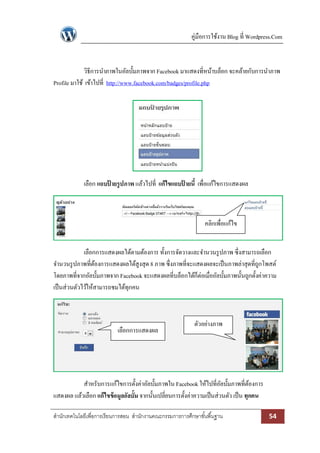 คู่มือการใช้งาน Blog ที่ Wordpress.Com

วิธีการนาภาพในอัลบั้มภาพจาก Facebook มาแสดงที่หน้าบล็อก จะคล้ายกับการนาภาพ
Profile มาใช้ เข้าไปที่ http://www.facebook.com/badges/profile.php

เลือก แถบปายรูปภาพ แล้วไปที่ แก้ไขแถบปายนี้ เพื่อแก้ไขการแสดงผล
้
้

คลิกเพื่อแก้ไข
เลือกการแสดงผลได้ตามต้องการ ทั้งการจัดวางและจานวนรู ปภาพ ซึ่งสามารถเลือก
จานวนรู ปภาพที่ตองการแสดงผลได้สูงสุด 8 ภาพ ซึ่งภาพที่จะแสดงผลจะเป็ นภาพล่าสุดที่ถกโพสต์
้
ู
โดยภาพที่จากอัลบั้มภาพจาก Facebook จะแสดงผลที่บล็อกได้ก็ต่อเมื่ออัลบั้มภาพนั้นถูกตั้งค่าความ
เป็ นส่วนตัวไว้ให้สามารถชมได้ทุกคน

เลือกการแสดงผล

ตัวอย่างภาพ

สาหรับการแก้ไขการตั้งค่าอัลบั้มภาพใน Facebook ให้ไปที่อลบั้มภาพที่ตองการ
ั
้
แสดงผล แล้วเลือก แก้ไขข้อมูลอัลบั้ม จากนั้นเปลี่ยนการตั้งค่าความเป็ นส่วนตัว เป็ น ทุกคน
สานักเทคโนโลยีเพื่อการเรียนการสอน สานักงานคณะกรรมการการศึกษาขั ้นพื ้นฐาน

54

 