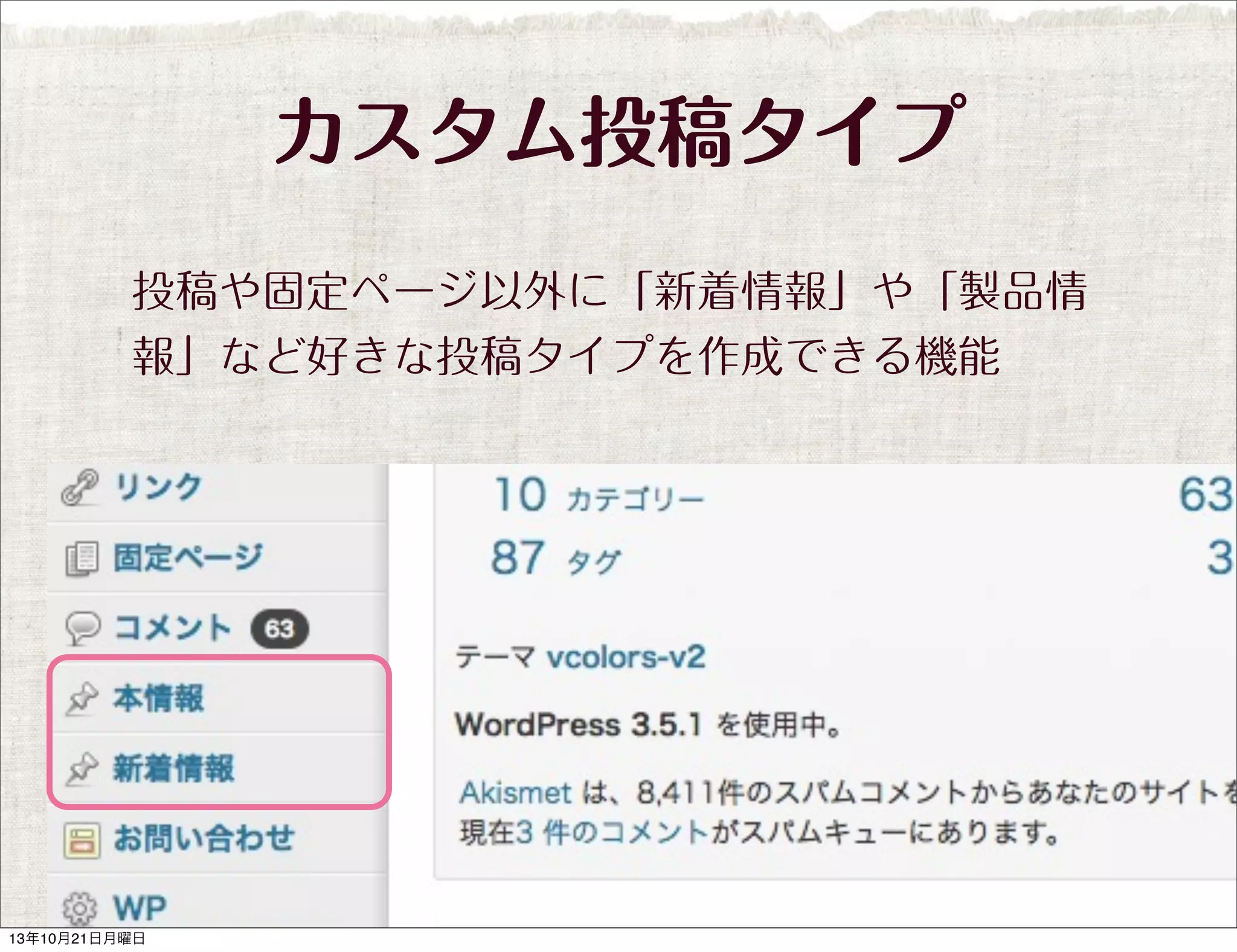 カスタム投稿タイプ
投稿や固定ページ以外に「新着情報」や「製品情
報」など好きな投稿タイプを作成できる機能

13年10月21日月曜日

 