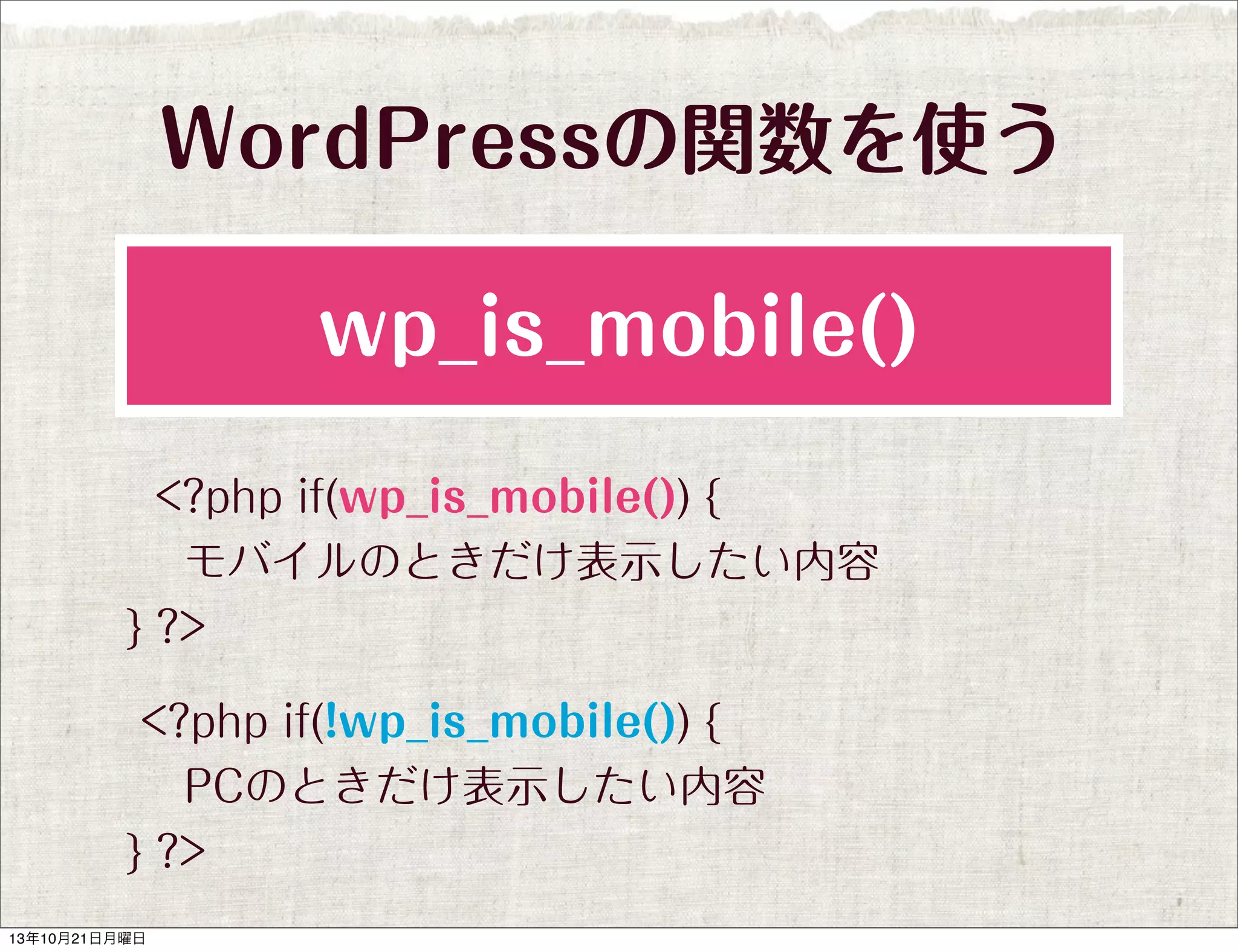 WordPressの関数を使う
wp_is_mobile()
<?php if(wp_is_mobile()) {
 モバイルのときだけ表示したい内容
} ?>
<?php if(!wp_is_mobile()) {
 PCのときだけ表示したい内容
} ?>
13年10月21日月曜日

 