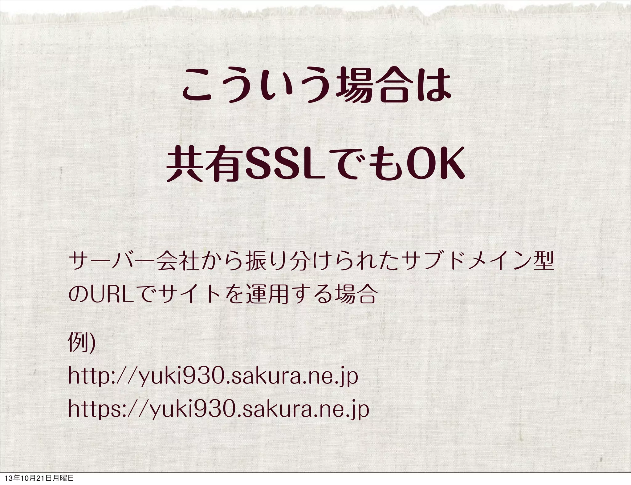 こういう場合は
共有SSLでもOK
サーバー会社から振り分けられたサブドメイン型
のURLでサイトを運用する場合
例)
http://yuki930.sakura.ne.jp
https://yuki930.sakura.ne.jp

13年10月21日月曜日

 
