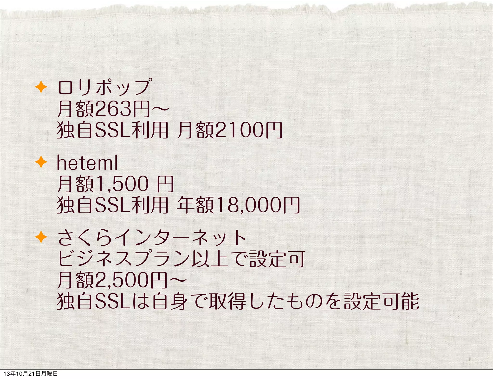 ✦ ロリポップ

月額263円∼
独自SSL利用 月額2100円
✦ heteml

月額1,500 円
独自SSL利用 年額18,000円
✦ さくらインターネット

ビジネスプラン以上で設定可
月額2,500円∼
独自SSLは自身で取得したものを設定可能

13年10月21日月曜日

 