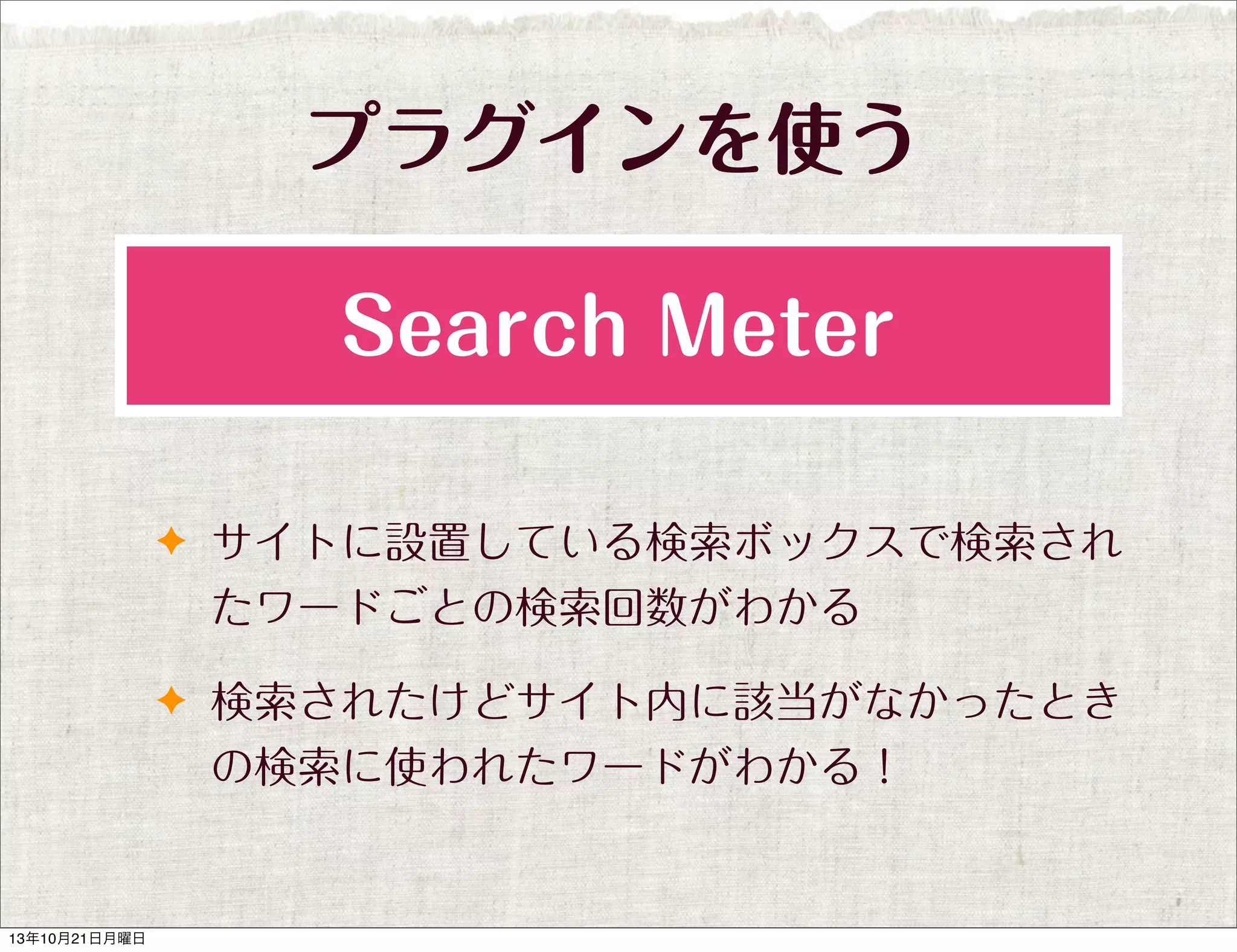 プラグインを使う
Search Meter
✦ サイトに設置している検索ボックスで検索され

たワードごとの検索回数がわかる
✦ 検索されたけどサイト内に該当がなかったとき

の検索に使われたワードがわかる！

13年10月21日月曜日

 