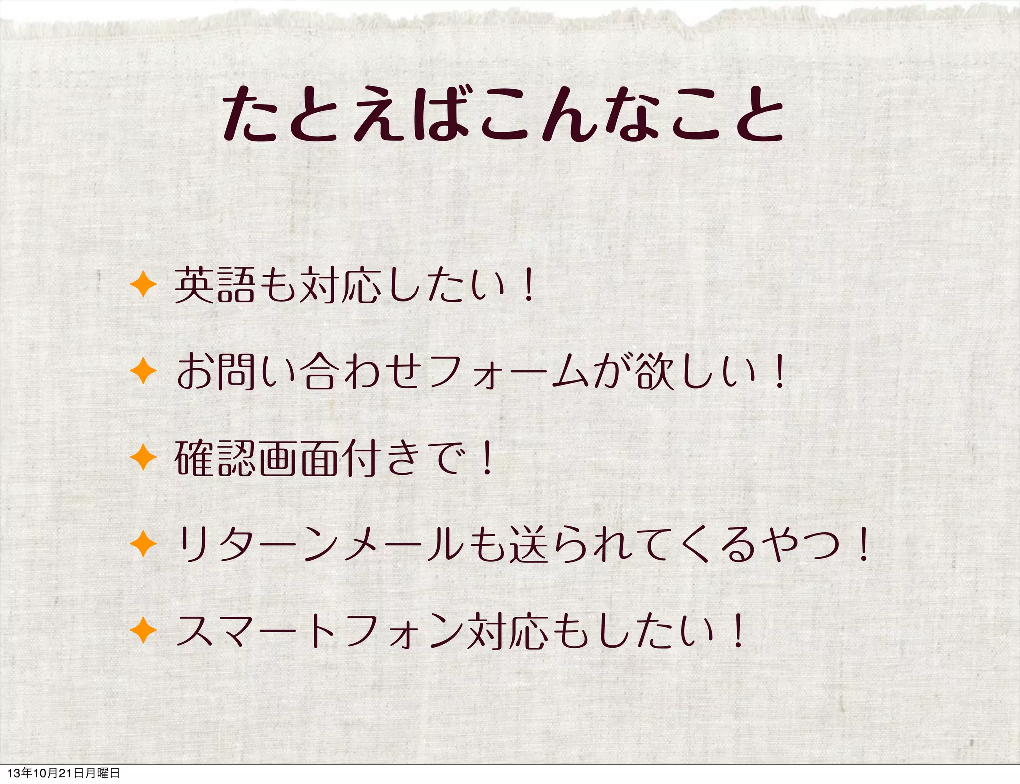 たとえばこんなこと
✦ 英語も対応したい！
✦ お問い合わせフォームが欲しい！
✦ 確認画面付きで！
✦ リターンメールも送られてくるやつ！
✦ スマートフォン対応もしたい！

13年10月21日月曜日

 