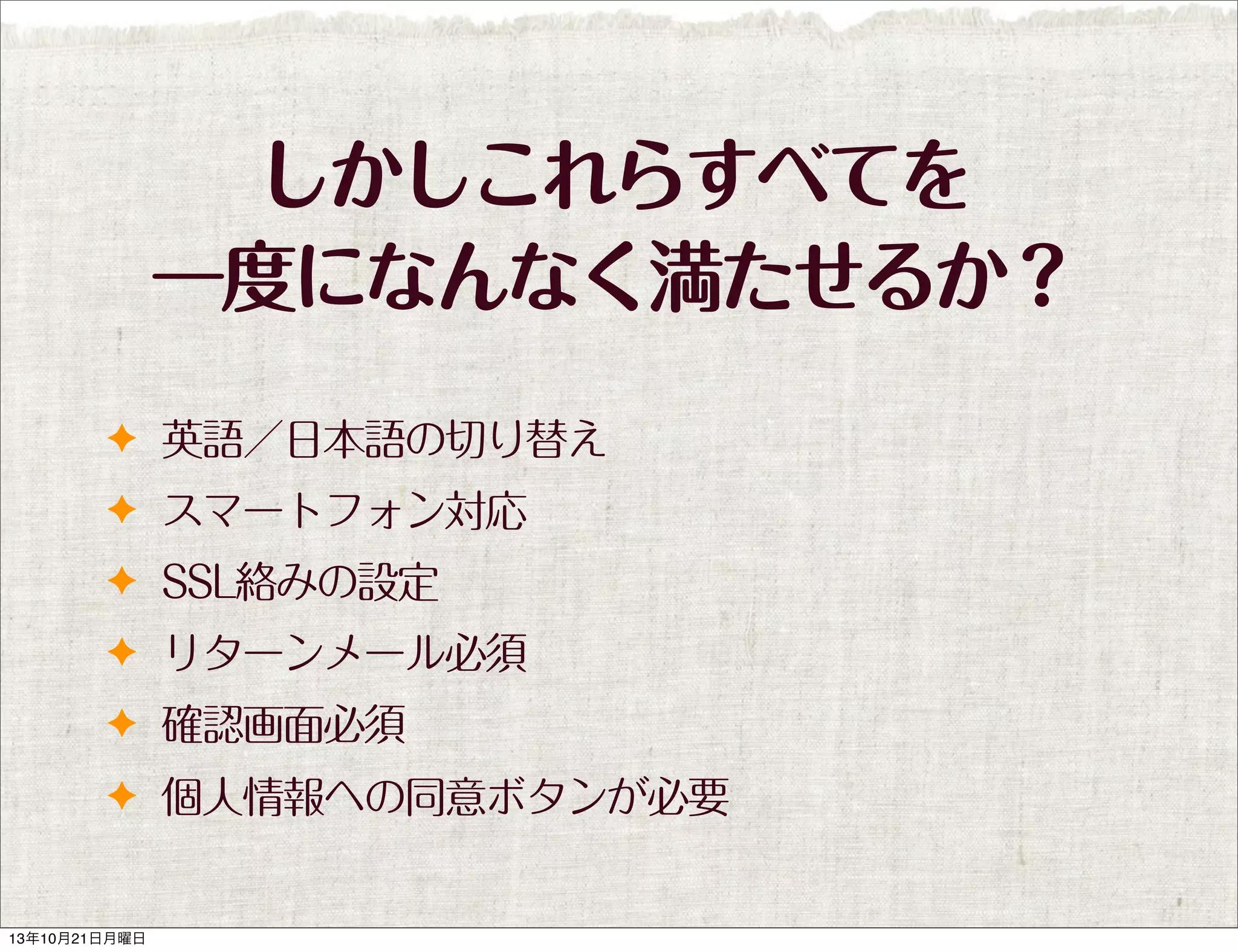 しかしこれらすべてを
一度になんなく満たせるか？
✦ 英語／日本語の切り替え
✦ スマートフォン対応
✦ SSL絡みの設定
✦ リターンメール必須
✦ 確認画面必須
✦ 個人情報への同意ボタンが必要

13年10月21日月曜日

 