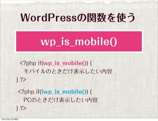 WordPressの関数を使う
wp_is_mobile()
<?php if(wp_is_mobile()) {
 モバイルのときだけ表示したい内容
} ?>
<?php if(!wp_is_mobile()) {
 PCのときだけ表示したい内容
} ?>
13年10月21日月曜日

 