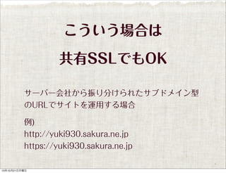 こういう場合は
共有SSLでもOK
サーバー会社から振り分けられたサブドメイン型
のURLでサイトを運用する場合
例)
http://yuki930.sakura.ne.jp
https://yuki930.sakura.ne.jp

13年10月21日月曜日

 