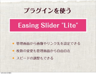 プラグインを使う
Easing Slider "Lite"
✦ 管理画面から画像やリンク先を設定できる
✦ 枚数の変更も管理画面から自由自在
✦ スピードの調整もできる

13年10月21日月曜日

 