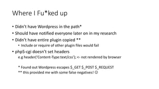 Where I Fu*ked up
• Didn’t have Wordpress in the path*
• Should have notified everyone later on in my research
• Didn’t have entire plugin copied **
• Include or require of other plugin files would fail
• php5-cgi doesn’t set headers
e.g header(‘Content-Type:text/css’); <- not rendered by browser
* Found out Wordpress escapes $_GET $_POST $_REQUEST
** this provided me with some false negatives! 
 