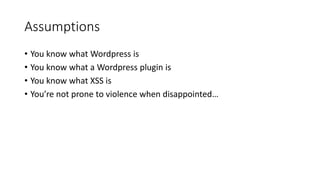Assumptions
• You know what Wordpress is
• You know what a Wordpress plugin is
• You know what XSS is
• You’re not prone to violence when disappointed…
 