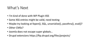 What’s Next
• I’m kind of done with WP Plugin XSS
• Some XSS entries might be valid, need testing
• Maybe try looking at fopen(), SQL, unserialize(), passthru(), eval()?
• Other CMSs?
• Joomla does not escape super globals…
• Drupal extensions https://ftp.drupal.org/files/projects/
 