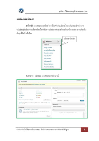 คู่มือการใช้งาน Blog ที่ Wordpress.Com

การจัดการหน้ าหลัก
หน้ าหลัก จะแสดงความเคลื่อนไหวที่เกิดขึ้นกับบล็อกทั้งหมด ไม่ว่าจะเป็ นข่าวสาร
ฉบับร่ าง ผูที่เข้ามาชมบล็อกหรื อเนื้อหาที่มีความนิยมมากที่สุด หรื อแม้กระทังการแสดงความคิดเห็น
้
่
ล่าสุดที่เกิดขึ้นที่บล็อก
เลือก หน้าหลัก

ในส่วนของ หน้ าหลัก จะแสดงดังภาพข้างล่างนี้

สานักเทคโนโลยีเพื่อการเรียนการสอน สานักงานคณะกรรมการการศึกษาขั ้นพื ้นฐาน

5

 
