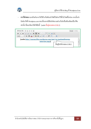 คู่มือการใช้งาน Blog ที่ Wordpress.Com
- การใส่ เพลง จะคล้ายกับการใส่วีดีโอ คือต้องนาไฟล์ไปฝากไว้ที่เว็บไซด์อื่นก่อน จากนั้นนา
ลิงค์มาใส่ที่ Wordpress.com และเนื่องจากมีขอจากัดบางอย่าง จึงจาเป็ นต้องเขียนเป็ นโค้ด
้
เท่านั้น ซึ่งจะเขียนโค้ดได้ดงนี้ [audio ที่อยูของเพลง (URL)]
ั
่

ที่อยูลิงก์ฝากเพลง (URL)
่

สานักเทคโนโลยีเพื่อการเรียนการสอน สานักงานคณะกรรมการการศึกษาขั ้นพื ้นฐาน

13

 