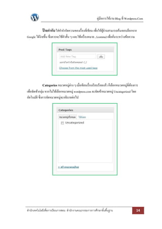 คู่มือการใช้งาน Blog ที่ Wordpress.Com

ปายกากับ ใส่คาจากัดความของเรื่ องที่เขียน เพื่อให้ผอ่านสามารถค้นเจอบล็อกจาก
้
ู้
Google ได้ง่ายขึ้น ซึ่งควรจะใช้คาสั้น ๆ และใช้เครื่ องหมาย , (comma) เพื่อคันระหว่างข้อความ
่

Categories หมวดหมู่ต่าง ๆ เมื่อเขียนเรื่ องเรี ยบร้อยแล้ว ก็เลือกหมวดหมู่ที่ตองการ
้
เพื่อจัดเข้ากลุ่ม หากไม่ได้เลือกหมวดหมู่ wordpress.com จะจัดเข้าหมวดหมู่ Uncatagorized โดย
อัตโนมัติ ซึ่งการจัดหมวดหมู่จะอธิบายต่อไป

สานักเทคโนโลยีเพื่อการเรียนการสอน สานักงานคณะกรรมการการศึกษาขั ้นพื ้นฐาน

14

 