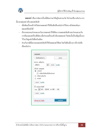 คู่มือการใช้งาน Blog ที่ Wordpress.Com

เผยแพร่ เป็ นการจัดการเรื่ องที่เขียนว่าจะให้อยูในสถานะใด ไม่ว่าจะเป็ น ฉบับร่ าง การ
่
ตั้งเวลาเผยแพร่ หรื อ เผยแพร่ ทนที
ั
- เมื่อเขียนเรื่ องแล้ว ยังไม่อยากเผยแพร่ ก็ให้บนทึกเป็ นฉบับร่ างไว้ก่อน แล้วค่อยกลับมา
ั
เผยแพร่ ที่หลังได้
- ถ้าหากอยากจะกาหนดเวลาในการเผยแพร่ ก็ให้เลือก การเผยแพร่ ทนที และกาหนดเวลาใน
ั
การที่จะเผยแพร่ เรื่ องที่เขียน เมื่อกาหนดเรื่ องแล้ว ต้องกดเผยแพร่ ไม่เช่นนั้นเรื่ องที่ถกตั้งเวลา
ู
ไว้ จะไม่ถกส่งไปที่หน้าบล็อก
ู
- ส่วนในกรณี ที่อยากจะเผยแพร่ ทนที ก็ให้กดเผยแพร่ ได้เลย โดยไม่ตองตั้งเวลา หรื อ บันทึก
ั
้
เป็ นฉบับร่ าง

สานักเทคโนโลยีเพื่อการเรียนการสอน สานักงานคณะกรรมการการศึกษาขั ้นพื ้นฐาน

15

 