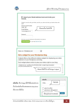 คู่มือการใช้งาน Blog ที่ Wordpress.Com

ขั้นตอนนี้จะไม่ทาก็ได้

คัดลอกโค้ดนี้ไปวางที่ Widget Vodpod

คลังเก็บ เป็ น Widget ที่มีไว้เพื่อแสดงจานวน

ใส่หวข้อ
ั

เรื่ องในคลังเก็บหรื อแสดงผลแบบ drop down
เป็ นรายการชื่อเรื่ อง
เลือกรู ปแบบการแสดงผล
สานักเทคโนโลยีเพื่อการเรียนการสอน สานักงานคณะกรรมการการศึกษาขั ้นพื ้นฐาน

36

 