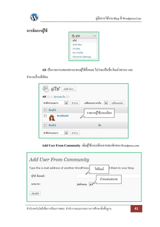 คู่มือการใช้งาน Blog ที่ Wordpress.Com

การจัดการผู้ใช้

All เป็ นรายการแสดงสถานะของผูใช้ท้งหมด ไม่ว่าจะเป็ นชื่อ อีเมล์ สถานะ และ
้ ั
จานวนเรื่ องที่เขียน

รายการผูใช้งานบล็อก
้

Add User From Community เพิ่มผูใช้งานบล็อกจากสมาชิกของ Wordpress.com
้

ใส่อีเมล์
กาหนดบทบาท

สานักเทคโนโลยีเพื่อการเรียนการสอน สานักงานคณะกรรมการการศึกษาขั ้นพื ้นฐาน

41

 