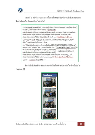 คู่มือการใช้งาน Blog ที่ Wordpress.Com
และเพื่อไม่ให้มีขอความเกะกะอัลบั้มภาพที่แสดง ให้ลบข้อความที่เป็ นสีแดงดังภาพ
้
ข้างล่างนี้ออกไป ส่วนตรงชื่อจะไม่ลบก็ได้

ลบข้อความที่ไม่ตองการ
้

ข้างล่างนี้เป็ นตัวอย่างภาพที่แสดงผลที่หน้าบล็อก ซึ่งสามารถลิงก์ไปที่อลบั้มเต็มใน
ั
Facebook ได้

สานักเทคโนโลยีเพื่อการเรียนการสอน สานักงานคณะกรรมการการศึกษาขั ้นพื ้นฐาน

56

 