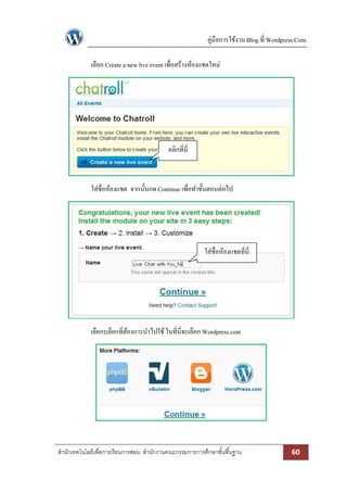 คู่มือการใช้งาน Blog ที่ Wordpress.Com
เลือก Create a new live event เพื่อสร้างห้องแชตใหม่

คลิกที่นี่

ใส่ชื่อห้องแชต จากนั้นกด Continue เพื่อทาขั้นตอนต่อไป

ใส่ชื่อห้องแชตที่นี่

เลือกบล็อกที่ตองการนาไปใช้ ในที่นี่จะเลือก Wordpress.com
้

สานักเทคโนโลยีเพื่อการเรียนการสอน สานักงานคณะกรรมการการศึกษาขั ้นพื ้นฐาน

60

 