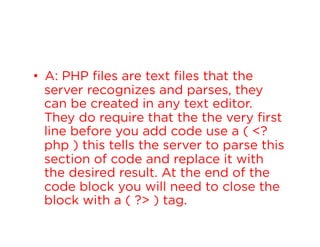 •  A: PHP files are text files that the
server recognizes and parses, they
can be created in any text editor.
They do require that the the very first
line before you add code use a ( <?
php ) this tells the server to parse this
section of code and replace it with
the desired result. At the end of the
code block you will need to close the
block with a ( ?> ) tag.

 