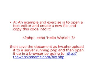 •  A: An example and exercise is to open a
text editor and create a new file and
copy this code into it:
<?php ! echo ‘Hello World’;! ?>
then save the document as hw.php upload
it to a server running php and then open
it up in a browser by going to http://
thewebsitename.com/hw.php.

 