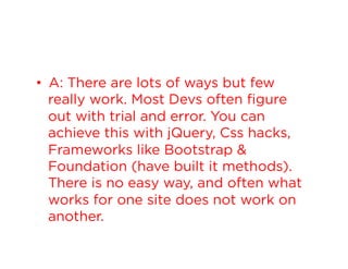 •  A: There are lots of ways but few
really work. Most Devs often figure
out with trial and error. You can
achieve this with jQuery, Css hacks,
Frameworks like Bootstrap &
Foundation (have built it methods).
There is no easy way, and often what
works for one site does not work on
another.

 