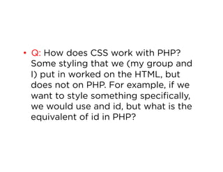 •  Q: How does CSS work with PHP?
Some styling that we (my group and
I) put in worked on the HTML, but
does not on PHP. For example, if we
want to style something specifically,
we would use and id, but what is the
equivalent of id in PHP?

 