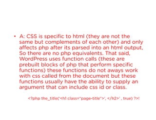 •  A: CSS is specific to html (they are not the
same but complements of each other) and only
affects php after its parsed into an html output,
So there are no php equivalents. That said,
WordPress uses function calls (these are
prebuilt blocks of php that perform specific
functions) these functions do not aways work
with css called from the document but these
functions usually have the ability to supply an
argument that can include css id or class.
<?php the_title(‘<h1 class=“page-title”>’, </h2>’ , true) ?>!

 