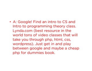 •  A: Google! Find an intro to CS and
Intro to programming theory class.
Lynda.com (best resource in the
world tons of video classes that will
take you through php, html, css,
wordpress). Just get in and play
between google and maybe a cheap
php for dummies book.

 